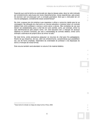 Módulo de Acolhimento UAB/UFJF 2008


Supondo que você já tenha se aventurado por alguma dessas salas, deve ter sido motivado
por entretenimento, pela busca de novos relacionamentos, novas experiências, pelo prazer
de escrever sem se preocupar com a correção gramatical. Será que o chat pode ser um
recurso pedagógico, considerando essas características?

No chat, a pessoa tem de sintetizar suas respostas e utilizar o raciocínio rápido para ler as
mensagens. Na utilização do chat como um recurso educativo, é preciso haver um contrato
didático feito entre professor e alunos e entre aluno e alunos. São condições de uso que
devem ser estabelecidas para o chat não ter outro sentido, como, por exemplo, entrar na
sala identificando-se pelo próprio nome. Um chat educativo tem a intenção de alcançar
objetivos no primeiro momento, por isso a necessidade do contrato didático, tendo como
exemplo a assinatura do próprio aluno ao entrar na sala.6

De toda forma, ainda precisamos pesquisar os recursos do chat para fins pedagógicos.
Diante do que dissemos, ele traz, além de entretenimento, características que possibilitam
seu uso de forma ampliada. Dependerá da criatividade do professor e da disposição do
aluno a invenção de novas formas.

Este recurso também será abordado no volume 2 do material didático.




6
    Esse trecho foi retirado na íntegra do artigo Cunha e Paiva, 2008.




                                                          8
 