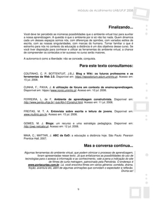 Módulo de Acolhimento UAB/UFJF 2008




                                                                       Finalizando...
Você deve ter percebido as inúmeras possibilidades que o ambiente virtual traz para auxiliar
a nossa aprendizagem. A questão é que o ambiente por si só não faz nada. Quem dinamiza
cada um desses espaços somos nós, com diferenças de opiniões, com variados estilos de
escrita, com as nossas singularidades, com marcas do humano. Tornar familiar o que é
estranho para nós no contexto da educação a distância é um dos objetivos desse curso. Se
você tiver disposição para conhecer e utilizar as ferramentas do ambiente virtual, a chance
de compreender os conteúdos e ter sucesso no curso serão maiores.

A autonomia é como a liberdade: não se concede, conquista.

                                                 Para este texto consultamos:
COUTINHO, C. P; BOTTENTUIT, J.B.J. Blog e Wiki: os futuros professores e as
ferramentas da Web 2.0. Disponível em: https://repositorium.sdum.uminho.pt. Acesso em:
15 jul. 2008.

CUNHA, F.; PAIVA, J. A utilização de fóruns em contexto de ensino/aprendizagem.
Disponível em: htpps://www.nonio.uminho.pt. Acesso em: 10 jul. 2008.


FERREIRA, L. de F. Ambiente de aprendizagem construtivista. Disponível em:
http://www.penta.ufrgs.br/~luis/Ativ1/Construt.html. Acesso em: 11 jul. 2008.


FREITAS, M. T. A. Entrevista sobre escrita e leitura de jovens. Disponível em:
www.multirio.gov.br. Acesso em: 15 jul. 2008.


GOMES, M. J. Blogs: um recurso e uma estratégia pedagógica. Disponível em:
http://pwp.netcabo.pt. Acesso em: 12 jul. 2008.


MAIA, C.; MATTAR, J. ABC da EaD: a educação a distância hoje. São Paulo: Pearson
Prentice Hall, 2007.

                                                   Mas a conversa continua...
Algumas ferramentas do ambiente virtual, que podem otimizar o processo de aprendizagem,
            foram apresentadas nesse texto. Já que enfatizamos as possibilidades do uso de
 tecnologias para o acesso à informação e ao conhecimento, vale a pena a indicação do site
                     de filmes de curta metragem, patrocinado pela Petrobrás. O endereço é
   www.portacurtas.com.br. Lá, você encontra filmes em vários gêneros: comédia, drama,
    ficção, aventura etc, além de algumas animações que convidam o espectador à reflexão.
                                                                                 Divirta-se!




                                             9
 