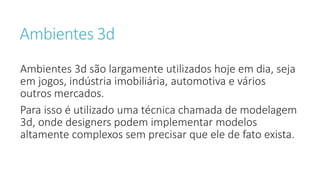 Ambientes 3d
Ambientes 3d são largamente utilizados hoje em dia, seja
em jogos, indústria imobiliária, automotiva e vários
outros mercados.
Para isso é utilizado uma técnica chamada de modelagem
3d, onde designers podem implementar modelos
altamente complexos sem precisar que ele de fato exista.
 