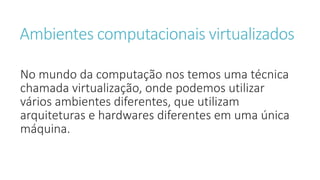 Ambientes computacionais virtualizados
No mundo da computação nos temos uma técnica
chamada virtualização, onde podemos utilizar
vários ambientes diferentes, que utilizam
arquiteturas e hardwares diferentes em uma única
máquina.
 