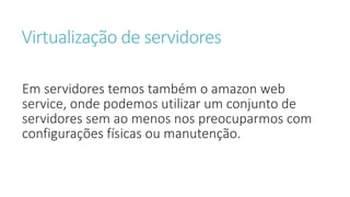 Virtualização de servidores
Em servidores temos também o amazon web
service, onde podemos utilizar um conjunto de
servidores sem ao menos nos preocuparmos com
configurações físicas ou manutenção.
 