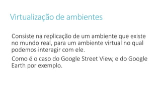 Virtualização de ambientes
Consiste na replicação de um ambiente que existe
no mundo real, para um ambiente virtual no qual
podemos interagir com ele.
Como é o caso do Google Street View, e do Google
Earth por exemplo.
 