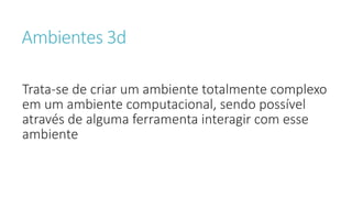 Ambientes 3d
Trata-se de criar um ambiente totalmente complexo
em um ambiente computacional, sendo possível
através de alguma ferramenta interagir com esse
ambiente
 