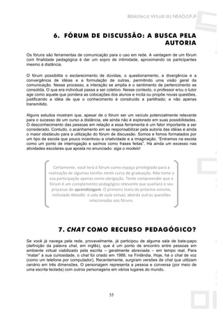 Biblioteca Virtual do NEAD/UFJF



              6. FÓRUM DE DISCUSSÃO: A BUSCA PELA
                                         AUTORIA
Os fóruns são ferramentas de comunicação para o uso em rede. A vantagem de um fórum
com finalidade pedagógica é dar um sopro de intimidade, aproximando os participantes
mesmo à distância.

O fórum possibilita o esclarecimento de dúvidas, o questionamento, a divergência e a
convergência de idéias e a formulação de outras, permitindo uma visão geral da
comunicação. Nesse processo, a interação se amplia e o sentimento de pertencimento se
consolida. O que era individual passa a ser coletivo. Nesse contexto, o professor e/ou o tutor
age como aquele que pondera as colocações dos alunos e incita ou propõe novas questões,
justificando a idéia de que o conhecimento é construído e partilhado; e não apenas
transmitido.

Alguns estudos mostram que, apesar de o fórum ser um veículo potencialmente relevante
para o sucesso de um curso a distância, ele ainda não é explorado em suas possibilidades.
O desconhecimento das pessoas em relação a essa ferramenta é um fator importante a ser
considerado. Contudo, o acanhamento em se responsabilizar pela autoria das idéias é ainda
o maior obstáculo para a utilização do fórum de discussão. Somos e fomos formatados por
um tipo de escola que pouco incentivou a criatividade e a imaginação. “Entramos na escola
como um ponto de interrogação e saímos como frases feitas”. Há ainda um excesso nas
atividades escolares que aposta no enunciado: siga o modelo!



                Certamente, você terá ó fórum como espaço privilegiado para a 
            realização de algumas tarefas neste curso de graduação. Não tome a 
            sua participação apenas como obrigação. Tente compreender que o 
             fórum é um complemento pedagógico relevante que auxiliará o seu 
              processo de aprendizagem. O primeiro texto do próximo volume, 
               intitulado Moodle: a sala de aula virtual, aborda outras questões 
                                   relacionadas aos fóruns. 

                                               



                 7. CHAT COMO RECURSO PEDAGÓGICO?
Se você já navega pela rede, provavelmente, já participou de alguma sala de bate-papo
(definição da palavra chat, em inglês), que é um ponto de encontro entre pessoas em
ambiente virtual viabilizado pela escrita – geralmente abreviada – em tempo real. Para
“matar” a sua curiosidade, o chat foi criado em 1988, na Finlândia. Hoje, há o chat de voz
(como um telefone por computador). Recentemente, surgiram versões de chat que utilizam
cenário em três dimensões. O personagem representa a pessoa e conversa (por meio de
uma escrita teclada) com outros personagens em vários lugares do mundo.




                                             55
 