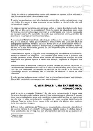 Biblioteca Virtual do NEAD/UFJF


hábito. No entanto, o meio para isso mudou, pois passaram a escrever on-line, utilizando o
blog. O que era segredo já não precisa ser mais.

É preciso que se diga que o blog (abreviação de weblog) não é restrito a adolescentes e que
nem todos têm acesso a essa ferramenta porque também a internet ainda não está
democratizada no país.

Há blogs com caráter jornalístico, com conteúdo político e, é claro, de entretenimento. E por
que não um blog com fins pedagógicos? Ainda há receio de educadores sobre essa
ferramenta, principalmente porque consideram a escrita teclada uma variação inadequada
da linguagem escrita. Por outro lado, há aqueles que a consideram criativa, promotora do
exercício da imaginação e incentivadora da leitura.

A pesquisadora Maria Tereza Freitas adverte que o professor deve compreender o que é um
blog e seus objetivos. Receia que uma forma de entretenimento seja usada com objetivos
pedagógicos específicos. Tendo-se o cuidado de não torná-lo um objeto escolar, mantendo-
se nele a espontaneidade, a liberdade de expressão, o gosto por escrever sobre si mesmo e
ser lido por outros interlocutores, poderia ser uma excelente forma de desenvolver uma
escrita pessoal e criativa.3

Conflitos teóricos à parte, o blog pode servir como espaço de intercâmbio e de colaboração;
espaço de debate e de integração. Esse ambiente pode tornar visível a produção dos
autores, permitindo autoria múltipla. Pode também ser utilizado para avaliação de forma
longitudinal. Isso permite registrar a história dos esforços, progressos e conquistas dos
alunos.

Interessante ainda é pensar que o blog pode propiciar debates entre turmas de escolas ou
de universidades sobre determinado assunto. Este tipo de atividade tem potencial educativo,
uma vez que desenvolve competências de pesquisa de informação e de domínio da
comunicação escrita, contribuindo para o exercício da tolerância a pontos de vista
diferentes.4

E então, você vai se lançar nessa aventura? Veja as orientações contidas no texto intitulado
Blog e Wiki: construindo novos espaços para a aprendizagem.


                              4. WIKISPACE: UMA EXPERIÊNCIA
                                               PEDAGÓGICA
Você já ouviu a expressão Wikispace? Se não ouviu, provavelmente é porque essa
ferramenta é uma invenção bastante recente. Existe há pouco mais de três anos. O seu uso
como recurso pedagógico é ainda uma experiência. A palavra Wiki significa um sistema que
permite criar e editar conjuntamente conteúdos por várias pessoas geograficamente
distantes. Trata-se, então, de um espaço onde você pode criar páginas sobre qualquer
tema, com arquivos e imagens.

Definindo melhor a concepção de Wikispace, os pesquisadores portugueses o caracterizam
da seguinte maneira: é um sítio (site) na Web para o trabalho coletivo. A estrutura lógica é
muito semelhante à de um blog, mas com a funcionalidade acrescida de que qualquer um

3
    (FREITAS, 2008)
4
    (GOMES, 2008).


                                             53
 
