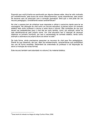 Supondo que você já tenha se aventurado por alguma dessas salas, deve ter sido motivado
por entretenimento, pela busca de novos relacionamentos, novas experiências, pelo prazer
de escrever sem se preocupar com a correção gramatical. Será que o chat pode ser um
recurso pedagógico, considerando essas características?

No chat, a pessoa tem de sintetizar suas respostas e utilizar o raciocínio rápido para ler as
mensagens. Na utilização do chat como um recurso educativo, é preciso haver um contrato
didático feito entre professor e alunos e entre aluno e alunos. São condições de uso que
devem ser estabelecidas para o chat não ter outro sentido, como, por exemplo, entrar na
sala identificando-se pelo próprio nome. Um chat educativo tem a intenção de alcançar
objetivos no primeiro momento, por isso a necessidade do contrato didático, tendo como
exemplo a assinatura do próprio aluno ao entrar na sala.6

De toda forma, ainda precisamos pesquisar os recursos do chat para fins pedagógicos.
Diante do que dissemos, ele traz, além de entretenimento, características que possibilitam
seu uso de forma ampliada. Dependerá da criatividade do professor e da disposição do
aluno a invenção de novas formas.

Este recurso também será abordado no volume 2 do material didático.




6
    Esse trecho foi retirado na íntegra do artigo Cunha e Paiva, 2008.
 