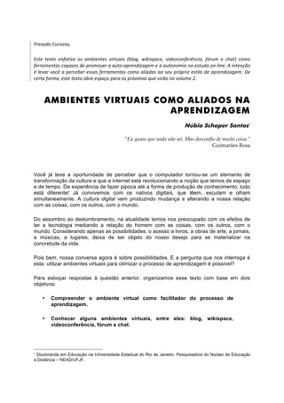Prezado Cursista, 
 
Este  texto  enfatiza  os  ambientes  virtuais  (blog,  wikispace,  videoconferência,  fórum  e  chat)  como 
ferramentas capazes de promover a auto‐aprendizagem e a autonomia no estudo on‐line. A intenção 
é  levar  você  a  perceber  essas  ferramentas  como  aliadas  ao  seu  próprio  estilo  de  aprendizagem.  De 
certa forma, este texto abre espaço para os próximos que virão no volume 2. 



     AMBIENTES VIRTUAIS COMO ALIADOS NA
                          APRENDIZAGEM
                                                                             Núbia Schaper Santos∗

                                              “Eu quase que nada não sei. Mas desconfio de muita coisa.”
                                                                                      Guimarães Rosa




Você já teve a oportunidade de perceber que o computador tornou-se um elemento de
transformação da cultura e que a internet está revolucionando a noção que temos de espaço
e de tempo. Da experiência de fazer pipoca até a forma de produção de conhecimento, tudo
está diferente! Já convivemos com os nativos digitais, que lêem, escutam e olham
simultaneamente. A cultura digital vem produzindo mudança e alterando a nossa relação
com as coisas, com os outros, com o mundo.

Do assombro ao deslumbramento, na atualidade temos nos preocupado com os efeitos de
ter a tecnologia mediando a relação do homem com as coisas, com os outros, com o
mundo. Considerando apenas as possibilidades, o acesso a livros, a obras de arte, a jornais,
a músicas, a lugares, deixa de ser objeto do nosso desejo para se materializar na
concretude da vida.

Pois bem, nossa conversa agora é sobre possibilidades. E a pergunta que nos interroga é
esta: utilizar ambientes virtuais para otimizar o processo de aprendizagem é possível?

Para esboçar respostas à questão anterior, organizamos esse texto com base em dois
objetivos:

    •   Compreender o ambiente virtual como facilitador do processo de
        aprendizagem.

    •   Conhecer alguns ambientes virtuais, entre eles: blog, wikispace,
        videoconferência, fórum e chat.




∗
 Doutoranda em Educação na Universidade Estadual do Rio de Janeiro. Pesquisadora do Núcleo de Educação
a Distância – NEAD/UFJF.
 