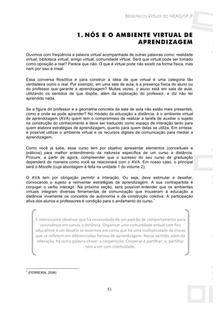 Biblioteca Virtual do NEAD/UFJF



                               1. NÓS E O AMBIENTE VIRTUAL DE
                                               APRENDIZAGEM

Ouvimos com freqüência a palavra virtual acompanhada de outras palavras como: realidade
virtual, biblioteca virtual, amigo virtual, comunidade virtual. Será que virtual pode ser tomado
como oposição a real? Parece que não. O que é virtual pode não existir na forma física, mas
nem por isso é irreal.

Essa conversa filosófica é para construir a idéia de que          virtual é uma categoria tão
verdadeira como o real. Por exemplo, em uma sala de aula, é       a presença física do aluno ou
do professor que garante a aprendizagem? Muitas vezes, o          aluno está em sala de aula,
utilizando os sentidos de que dispõe, além da explicação          do professor, e diz não ter
aprendido nada.

Se a figura do professor e a geometria concreta da sala de aula não estão mais presentes,
como e onde se pode aprender? No modelo da educação a distância, é o ambiente virtual
de aprendizagem (AVA) quem tem o compromisso de realizar a tarefa de auxiliar o sujeito
na construção do conhecimento e deve ser traduzido como espaço de interação tanto para
quem elabora estratégias de aprendizagem, quanto para quem delas se utiliza. Em síntese:
é possível utilizar o ambiente virtual e os recursos digitais de comunicação para mediar a
aprendizagem.

Como você já sabe, esse curso tem por objetivo apresentar elementos (conceituais e
práticos) para melhor entendimento da natureza específica de um curso a distância.
Procure, a partir de agora, compreender que o sucesso do seu curso de graduação
dependerá da maneira como você se relacionará com o AVA. Em nosso caso, o principal
será o Moodle (cuja abordagem é feita na unidade 1 do volume 2).

O AVA tem por obrigação permitir a interação. Ou seja, deve estimular e desafiar,
convocando o sujeito a reinventar estratégias de aprendizagem. A sua contrapartida é
conjugar o verbo interagir. Na próxima seção, será possível entender que os ambientes
virtuais integram diversas ferramentas de comunicação que trouxeram à educação a
distância vivamente os conceitos de autonomia e de construção coletiva. A participação
ativa dos alunos e professores é condição para o andamento do curso.1



        É interessante observar que há necessidade de um padrão de comportamento para 
           convivência em cursos a distância. Organizar uma comunidade virtual com fins 
        educativos é um desafio se levarmos em conta que há uma multiplicidade de trocas 
        que se refletem em diferenciadas formas de aprendizagem. Nesse sentido, além da 
         interação, há outra palavra‐chave: a cooperação. Cooperar é partilhar; e, partilhar 
                                    tem a ver com coletividade. 




1
    (FERREIRA, 2008)




                                                51
 