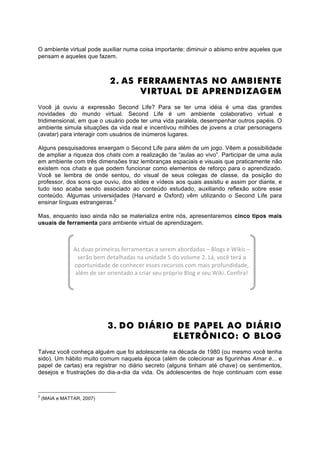 O ambiente virtual pode auxiliar numa coisa importante: diminuir o abismo entre aqueles que
pensam e aqueles que fazem.



                              2. AS FERRAMENTAS NO AMBIENTE
                                     VIRTUAL DE APRENDIZAGEM
Você já ouviu a expressão Second Life? Para se ter uma idéia é uma das grandes
novidades do mundo virtual. Second Life é um ambiente colaborativo virtual e
tridimensional, em que o usuário pode ter uma vida paralela, desempenhar outros papéis. O
ambiente simula situações da vida real e incentivou milhões de jovens a criar personagens
(avatar) para interagir com usuários de inúmeros lugares.

Alguns pesquisadores enxergam o Second Life para além de um jogo. Vêem a possibilidade
de ampliar a riqueza dos chats com a realização de “aulas ao vivo”. Participar de uma aula
em ambiente com três dimensões traz lembranças espaciais e visuais que praticamente não
existem nos chats e que podem funcionar como elementos de reforço para o aprendizado.
Você se lembra de onde sentou, do visual de seus colegas de classe, da posição do
professor, dos sons que ouviu, dos slides e vídeos aos quais assistiu e assim por diante, e
tudo isso acaba sendo associado ao conteúdo estudado, auxiliando reflexão sobre esse
conteúdo. Algumas universidades (Harvard e Oxford) vêm utilizando o Second Life para
ensinar línguas estrangeiras.2

Mas, enquanto isso ainda não se materializa entre nós, apresentaremos cinco tipos mais
usuais de ferramenta para ambiente virtual de aprendizagem.



                As duas primeiras ferramentas a serem abordadas – Blogs e Wikis – 
                  serão bem detalhadas na unidade 5 do volume 2. Lá, você terá a 
                oportunidade de conhecer esses recursos com mais profundidade, 
                 além de ser orientado a criar seu próprio Blog e seu Wiki. Confira! 




                             3. DO DIÁRIO DE PAPEL AO DIÁRIO
                                         ELETRÔNICO: O BLOG
Talvez você conheça alguém que foi adolescente na década de 1980 (ou mesmo você tenha
sido). Um hábito muito comum naquela época (além de colecionar as figurinhas Amar é... e
papel de cartas) era registrar no diário secreto (alguns tinham até chave) os sentimentos,
desejos e frustrações do dia-a-dia da vida. Os adolescentes de hoje continuam com esse



2
    (MAIA e MATTAR, 2007)
 