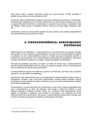 pode juntar, editar e apagar conteúdos criados por outros autores. O Wiki possibilita o
desafio do que pode ser a comunicação on-line.5

É possível editar ilimitadamente qualquer documento, dispensando baixá-lo no computador.
As tarefas são realizadas on-line e ficam armazenadas na rede. Menos utilizado que o blog,
o espaço Wiki permite também a colaboração e a autonomia dos autores, construindo rede
de relações. Rede porque o Wikispace permite introduzir link para blogs, fotoblogs, sites
etc.

Lembrando o próximo volume deste material de apoio destina uma unidade especialmente
aos procedimentos que envolvem os Wikis.




                    5. VIDEOCONFERÊNCIA: APROXIMANDO
                                            DISTÂNCIAS

Diferentemente do Wikispace, a videoconferência é uma ferramenta comumente utilizada
para auxiliar o nosso processo de aprendizagem. Se você já teve a oportunidade de assistir
e participar de uma videoconferência, deve ter notado que esse dispositivo permite o
encontro de várias pessoas, sem a necessidade de deslocamentos geográficos, otimizando
o tempo e reduzindo os gastos com viagens, slogans divulgados na atualidade.

Pelo fato de possibilitar que todos se vejam e se falem em tempo real, a videoconferência
permite grande interatividade entre um grupo ou pessoa a pessoa, sendo a tecnologia que
mais se aproxima da sala de aula convencional.

A videoconferência coloca em evidência o papel do conferencista, que deve criar condições
para que o vínculo afetivo se estabeleça.

Experiências vêm demonstrando que o uso adequado da videoconferência motiva alunos e
professores. Portanto, caso você tenha oportunidade, participe dessa atividade, porque
certamente ela será utilizada em algum momento do seu curso para complementar e ampliar
as temáticas trabalhadas.

Provavelmente, se essa ferramenta for selecionada no seu curso, haverá preparação para
que o estranhamento se dilua. De antemão, evite adotar a postura do silêncio e ouse
elaborar questões, esclarecer dúvidas. Afinal, se o professor deve desempenhar novos
papéis na educação a distância, você também é convocado a se posicionar de forma
diferente diante do conhecimento, até porque a videoconferência talvez dilua a timidez que
envolve a ausência de pergunta e distribui a participação entre todos.




5
    (COUTINHO e BOTTENTUIT, 2008)
 