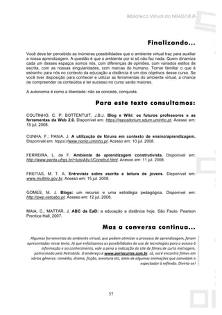 Biblioteca Virtual do NEAD/UFJF




                                                                         Finalizando...
Você deve ter percebido as inúmeras possibilidades que o ambiente virtual traz para auxiliar
a nossa aprendizagem. A questão é que o ambiente por si só não faz nada. Quem dinamiza
cada um desses espaços somos nós, com diferenças de opiniões, com variados estilos de
escrita, com as nossas singularidades, com marcas do humano. Tornar familiar o que é
estranho para nós no contexto da educação a distância é um dos objetivos desse curso. Se
você tiver disposição para conhecer e utilizar as ferramentas do ambiente virtual, a chance
de compreender os conteúdos e ter sucesso no curso serão maiores.

A autonomia é como a liberdade: não se concede, conquista.

                                         Para este texto consultamos:
COUTINHO, C. P; BOTTENTUIT, J.B.J. Blog e Wiki: os futuros professores e as
ferramentas da Web 2.0. Disponível em: https://repositorium.sdum.uminho.pt. Acesso em:
15 jul. 2008.

CUNHA, F.; PAIVA, J. A utilização de fóruns em contexto de ensino/aprendizagem.
Disponível em: htpps://www.nonio.uminho.pt. Acesso em: 10 jul. 2008.


FERREIRA, L. de F. Ambiente de aprendizagem construtivista. Disponível em:
http://www.penta.ufrgs.br/~luis/Ativ1/Construt.html. Acesso em: 11 jul. 2008.


FREITAS, M. T. A. Entrevista sobre escrita e leitura de jovens. Disponível em:
www.multirio.gov.br. Acesso em: 15 jul. 2008.


GOMES, M. J. Blogs: um recurso e uma estratégia pedagógica. Disponível em:
http://pwp.netcabo.pt. Acesso em: 12 jul. 2008.


MAIA, C.; MATTAR, J. ABC da EaD: a educação a distância hoje. São Paulo: Pearson
Prentice Hall, 2007.

                                              Mas a conversa continua...
   Algumas ferramentas do ambiente virtual, que podem otimizar o processo de aprendizagem, foram 
 apresentadas nesse texto. Já que enfatizamos as possibilidades do uso de tecnologias para o acesso à 
         informação e ao conhecimento, vale a pena a indicação do site de filmes de curta metragem, 
     patrocinado pela Petrobrás. O endereço é www.portacurtas.com.br. Lá, você encontra filmes em 
   vários gêneros: comédia, drama, ficção, aventura etc, além de algumas animações que convidam o 
                                                                    espectador à reflexão. Divirta‐se! 
 




                                                 57
 