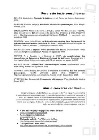 Biblioteca Virtual do NEAD/UFJF

                                    Para este texto consultamos
BELLONI, Maria Luiza. Educação à distância. 4. ed. Campinas. Autores Associados,
2006.

BARBOSA, Rommel Melgaço. Ambientes virtuais de aprendizagem. Porto Alegre:
Artmed, 2005.

EMERENCIANO, Maria do Socorro J.; SOUSA, Carlos Alberto Lopes de; FREITAS,
Lêda Gonçalves de. Ser presença como educador, professor e tutor. Disponível
em:< http://www.ricesu.com.br/colabora/n1/artigos/n_1/id02.pdf >. Acessado em
agosto de 2008.

FERREIRA, Maria Luísa Ribeiro. A Motivação nos adultos: fator fundamental de
aproveitamento no ensino a distância. In: SINAL - Revista do Instituto Português de
Ensino a Distância, Número 1, Julho/Agosto/Setembro 1985.

MACHADO, Liliana. O papel da tutoria em ambientes de EaD. Disponível em: <http//
www.abed.org.br/congresso2004. Acesso em: agosto de 2008.

RURATO, P. e Gouveia, L. e Gouveia, J. (2007). As características dos
Aprendentes na Educação a Distância: Factores de Motivação. Disponível em: <
http://www2.ufp.pt/~lmbg/com/prurato_revfct07.pdf. Acesso em agosto de2008.

ROURKE, Jennifer. Tutoria na Ead : um manual para tutores. Disponível em: <http//
www.col.org. Acesso em: agosto de 2008.

TAVARES, Valéria Ribeiro de Carvalho. O ambiente inovador da Ead nas práticas
pedagógicas.       Revista    Eletrônica     SEED      MEC.     Disponível  em:
http://www.portalensinando.com.br/sistema. Acesso em: 04 de agosto de 2008.

VYGOTSKY, Lev Semenovitch. Pensamento e Linguagem. 3ª ed. São Paulo: Martins
fontes, 2005.


                                       Mas a conversa continua...
          É importante que o estudo não fique apenas neste texto. Você é peça fundamental no 
  processo de ensino‐aprendizagem, pois é responsável por conduzir, encaminhar e amparar o 
      aluno. Você é capaz de buscar informações que enriqueçam ainda mais seu aprendizado. 
   Abaixo, listei alguns textos on‐line que vale a pena conferir. Sugiro também o filme Duelo de 
   Titãs; e, para quem gosta de desenho animado: Família do Futuro, que mostra claramente o 
                                         poder que a motivação tem sobre uma pessoa ou grupo. 
         
         
    • A arte da sedução pedagógica na tutoria em EaD.
        www.abed.org.br/congresso2004.
    • Aprendizagem colaborativa.
        www.projeto.org.br
    • Motivação na EaD – Profª Marineiva de Melo
        http://blogs.universia.com.br/motivacaonaead/
   •   Novo professor - Novo aluno.
       http://www.escolanet.com.br/sala_leitura/novprof_novaluno.html



                                              46
 