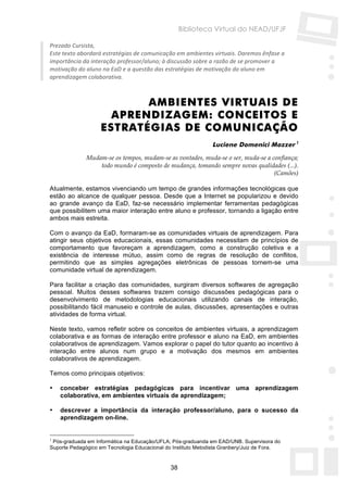 Biblioteca Virtual do NEAD/UFJF

Prezado Cursista, 
Este texto abordará estratégias de comunicação em ambientes virtuais. Daremos ênfase a 
importância da interação professor/aluno; à discussão sobre a razão de se promover a 
motivação do aluno na EaD e a questão das estratégias de motivação do aluno em 
aprendizagem colaborativa. 



                          AMBIENTES VIRTUAIS DE
                     APRENDIZAGEM: CONCEITOS E
                   ESTRATÉGIAS DE COMUNICAÇÃO
                                                               Luciene Domenici Mozzer 1

              Mudam-se os tempos, mudam-se as vontades, muda-se o ser, muda-se a confiança;
                  todo mundo é composto de mudança, tomando sempre novas qualidades (...).
                                                                                  (Camões)

Atualmente, estamos vivenciando um tempo de grandes informações tecnológicas que
estão ao alcance de qualquer pessoa. Desde que a Internet se popularizou e devido
ao grande avanço da EaD, faz-se necessário implementar ferramentas pedagógicas
que possibilitem uma maior interação entre aluno e professor, tornando a ligação entre
ambos mais estreita.

Com o avanço da EaD, formaram-se as comunidades virtuais de aprendizagem. Para
atingir seus objetivos educacionais, essas comunidades necessitam de princípios de
comportamento que favoreçam a aprendizagem, como a construção coletiva e a
existência de interesse mútuo, assim como de regras de resolução de conflitos,
permitindo que as simples agregações eletrônicas de pessoas tornem-se uma
comunidade virtual de aprendizagem.

Para facilitar a criação das comunidades, surgiram diversos softwares de agregação
pessoal. Muitos desses softwares trazem consigo discussões pedagógicas para o
desenvolvimento de metodologias educacionais utilizando canais de interação,
possibilitando fácil manuseio e controle de aulas, discussões, apresentações e outras
atividades de forma virtual.

Neste texto, vamos refletir sobre os conceitos de ambientes virtuais, a aprendizagem
colaborativa e as formas de interação entre professor e aluno na EaD, em ambientes
colaborativos de aprendizagem. Vamos explorar o papel do tutor quanto ao incentivo à
interação entre alunos num grupo e a motivação dos mesmos em ambientes
colaborativos de aprendizagem.

Temos como principais objetivos:

•   conceber estratégias pedagógicas para incentivar uma aprendizagem
    colaborativa, em ambientes virtuais de aprendizagem;

•   descrever a importância da interação professor/aluno, para o sucesso da
    aprendizagem on-line.


1
 Pós-graduada em Informática na Educação/UFLA; Pós-graduanda em EAD/UNB. Supervisora do
Suporte Pedagógico em Tecnologia Educacional do Instituto Metodista Granbery/Juiz de Fora.


                                               38
 
