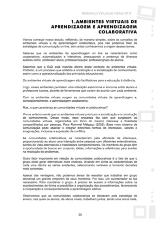 Biblioteca Virtual do NEAD/UFJF

                           1. AMBIENTES VIRTUAIS DE
                     APRENDIZAGEM E APRENDIZAGEM
                                     COLABORATIVA
Vamos começar nosso estudo, refletindo, de maneira simples, sobre os conceitos de
ambientes virtuais e de aprendizagem colaborativa, pois não podemos falar de
estratégias de comunicação on line, sem antes conhecermos a origem desses temas.

Sabe-se que os ambientes de aprendizagem on line se caracterizam como
cooperativos, automatizados e interativos, pressupondo a presença de diversos
autores como professor/ aluno; professor/equipe; professor/grupo de alunos.

Sabemos que a EaD está inserida dentro deste contexto de ambientes virtuais.
Portanto, é um processo que enfatiza a construção e a socialização do conhecimento,
assim como a operacionalização dos princípios educacionais.

Os ambientes virtuais de aprendizagem são facilitadores para a educação à distância.

Logo, esses ambientes permitem uma interação assíncrona e síncrona entre alunos e
professores tutores, através de ferramentas que variam de acordo com cada ambiente.

Com os ambientes virtuais surgem as comunidades virtuais de aprendizagem e,
conseqüentemente, a aprendizagem colaborativa.

Mas, o que caracteriza as comunidades virtuais e colaborativas?

Vimos anteriormente que os ambientes virtuais priorizam a socialização e a construção
do conhecimento. Desse modo, esse processo fez com que surgissem as
comunidades virtuais, organizadas em torno do mesmo interesse e finalidade
compartilhados por pessoas. Para Rommel Melgaço (2005): Esse novo sistema de
comunicação pode abarcar e integrar diferentes formas de interesses, valores e
imaginações, inclusive a expressão de conflitos.

As comunidades colaborativas se caracterizam pela afinidade de interesses,
proporcionando ao aluno uma interação entre pessoas com diferentes entendimentos,
pontos de vista alternativos e habilidades complementares. Os membros do grupo têm
a oportunidade de buscar em conjunto, idéias, informações e referências para auxiliar
na resolução de problemas.

Outro fator importante em relação às comunidades colaborativas é o fato de que o
grupo pode gerar alternativas mais criativas, levando em conta as características de
cada uma dentre as várias existentes, selecionando variáveis e tomando decisões
mais concretas.

Apesar das vantagens, não podemos deixar de ressaltar que trabalhar em grupo
demanda um grande empenho de seus membros. Por isso, um coordenador se faz
necessário. Para coordenar o grupo, é preciso ter acesso a informações sobre os
acontecimentos de forma a possibilitar a organização dos procedimentos, favorecendo
a cooperação e conseqüentemente a aprendizagem efetiva.

Observamos que as comunidades colaborativas se destacam pela estratégia de
ensino, nas quais os alunos, de vários níveis, trabalham juntos, tendo uma única meta,




                                         39
 