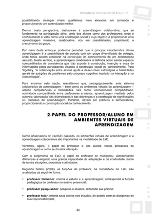 Biblioteca Virtual do NEAD/UFJF

possibilitando alcançar níveis qualitativos       mais   elevados   em    conteúdo   e
proporcionando um aprendizado melhor.

Dentro desta perspectiva, destaca-se a aprendizagem colaborativa, que se
fundamenta na participação ativa, tanto dos alunos como dos professores, onde o
conhecimento é visto como uma construção social e cujo objetivo é proporcionar uma
aprendizagem interativa, colaborativa, rica em possibilidades, propiciando o
crescimento do grupo.

Por meio deste enfoque, podemos perceber que a principal característica dessa
aprendizagem é a possibilidade de contato com um grupo diversificado de colegas,
onde todos podem colaborar na construção do conhecimento de um determinado
assunto. Neste sentido, a aprendizagem colaborativa é definida como sendo espaços
compartilhados de convivência que dão suporte à construção, inserção e troca de
informações pelos participantes visando à construção social do conhecimento. Para
Vigotsky, “a colaboração entre alunos ajuda a desenvolver estratégias e habilidades
gerais de soluções de problemas pelo processo cognitivo implícito na interação e na
comunicação”.

Para encerrar esta seção, ressaltamos que, pedagogicamente, este sistema
colaborativo de aprendizagem – bem como os ambientes virtuais de aprendizagem –
atende competências e habilidades, tais como: conhecimento compartilhado;
autoridade compartilhada entre professores e alunos; aprendizagem mediada pelos
autores; valorização das diversidades e das diferenças e a construção de significações
no processo de aprendizagem. Portanto, devem ser públicos e democráticos,
proporcionando a construção social do conhecimento.



                   2. PAPEL DO PROFESSOR/ALUNO EM
                              AMBIENTES VIRTUAIS DE
                                     APRENDIZAGEM

Como observamos no capítulo passado, os ambientes virtuais de aprendizagem e a
aprendizagem colaborativa são importantes na modalidade de EaD.

Veremos, agora, o papel do professor e dos alunos nestes processos de
aprendizagem e como se dá esta interação.

Com o surgimento da EaD, o papel do professor se multiplicou, apresentando
diferenças e exigindo uma grande capacidade de adaptação e de criatividade diante
de novas situações, propostas e atividades.

Segundo Belloni (2006), as funções do professor, na modalidade de EaD, são
analisadas da seguinte forma:

•   professor formador: orienta o estudo e a aprendizagem; corresponde à função
    pedagógica do professor no ensino presencial;

•   professor pesquisador: pesquisa e atualiza, refletindo sua prática;

•   professor tutor: orienta seus alunos nos estudos, de acordo com as disciplinas de
    sua responsabilidade;


                                          40
 