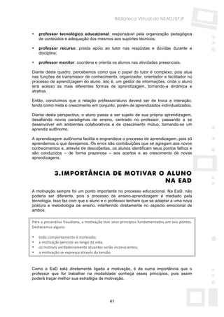 Biblioteca Virtual do NEAD/UFJF


•   professor tecnológico educacional: responsável pela organização pedagógica
    de conteúdos e adequação dos mesmos aos suportes técnicos;

•   professor recurso: presta apoio ao tutor nas respostas e dúvidas durante a
    disciplina;

•   professor monitor: coordena e orienta os alunos nas atividades presenciais.

Diante deste quadro, percebemos como que o papel do tutor é complexo, pois atua
nas funções de transmissor de conhecimento, organizador, orientador e facilitador no
processo de aprendizagem do aluno, isto é, um gestor de informações, onde o aluno
terá acesso as mais diferentes formas de aprendizagem, tornando-a dinâmica e
atrativa.

Então, concluímos que a relação professor/aluno deverá ser de troca e interação,
tendo como meta o crescimento em conjunto, porém de aprendizados individualizados.

Diante desta perspectiva, o aluno passa a ser sujeito de sua própria aprendizagem,
desafiando novos paradigmas de ensino, centrado no professor, passando a se
desenvolver em ambientes colaborativos e de crescimento mútuo, tornando-se um
aprendiz autônomo.

A aprendizagem autônoma facilita e engrandece o processo de aprendizagem, pois só
aprendemos o que desejamos. Os erros são contribuições que se agregam aos novos
conhecimentos e, através de descobertas, os alunos identificam seus pontos falhos e
são conduzidos – de forma prazerosa – aos acertos e ao crescimento de novas
aprendizagens.


            3. IMPORTÂNCIA DE MOTIVAR O ALUNO
                                       NA EAD
A motivação sempre foi um ponto importante no processo educacional. Na EaD, não
poderia ser diferente, pois o processo de ensino-aprendizagem é mediado pela
tecnologia. Isso faz com que o aluno e o professor tenham que se adaptar a uma nova
postura e metodologia de ensino, interferindo diretamente no aspecto emocional de
ambos.

Para a psicanálise freudiana, a motivação tem seus princípios fundamentados em seis pontos. 
Destacamos alguns: 
 
• todo comportamento é motivado; 
• a motivação persiste ao longo da vida; 
• os motivos verdadeiramente atuantes serão inconscientes; 
• a motivação se expressa através da tensão. 



Como a EaD está diretamente ligada a motivação, é de suma importância que o
professor que for trabalhar na modalidade conheça esses princípios, pois assim
poderá traçar melhor sua estratégia de motivação.




                                            41
 
