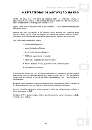 Biblioteca Virtual do NEAD/UFJF

           4. ESTRATÉGIAS DE MOTIVAÇÃO NA EAD

Vimos, até aqui, toda uma série de aspectos sobre os ambientes virtuais, a
aprendizagem colaborativa, as novas competências do professor e do aluno e, ainda,
sobre a importância da motivação em cursos on-line.

Agora, como colocar em prática tudo o que refletimos? Qual a melhor estratégia para
motivar os alunos?

Ensinar na Ead é um desafio a ser vencido a cada instante pelo professor. Para
Schrum e Hong (2002), existe um conjunto de critérios que, quando aplicado na EaD,
permite ao aluno alcançar experiências de aprendizagem positivas e com sucesso.

Tais critérios são destacados abaixo:

             • acesso às ferramentas;

             • experiências tecnológicas;

             • preferências de aprendizagem;

             • hábitos e capacidades de estudo;

             • objetivos e propósitos pré-determinados;

             • fatores de estilo de vida, que influenciam a aprendizagem;

             • características pessoais.


A maioria dos alunos de EaD tem uma característica fundamental que está ligada
diretamente com o comprometimento com a aprendizagem. Isto faz com que tenham
capacidade de trabalhar e estudar de forma independente, com    autodisciplina e
perseverança.

Para que esses fatores se desenvolvam plenamente é preciso que sejam motivados a
fim de prosseguirem com o crescimento do processo ensino-aprendizagem.

Um dos primeiros pontos que o tutor precisa ter claro são os fatores que motivam o
aluno a ingressar na EaD.

Para Lieb (1991), existem alguns fatores que influenciam o aluno a ingressar na EaD,
levando-o a se motivar.




                                           43
 