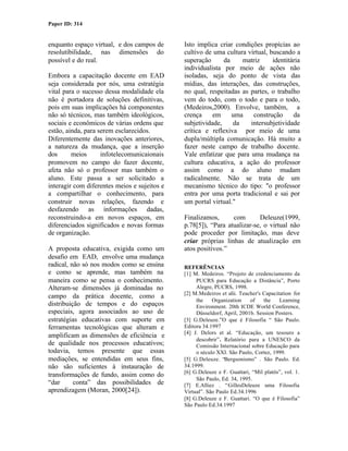 Paper ID: 314


enquanto espaço virtual, e dos campos de      Isto implica criar condições propícias ao
resolutibilidade, nas dimensões do            cultivo de uma cultura virtual, buscando a
possível e do real.                           superação      da    matriz      identitária
                                              individualista por meio de ações não
Embora a capacitação docente em EAD           isoladas, seja do ponto de vista das
seja considerada por nós, uma estratégia      mídias, das interações, das construções,
vital para o sucesso dessa modalidade ela     no qual, respeitadas as partes, o trabalho
não é portadora de soluções definitivas,      vem do todo, com o todo e para o todo,
pois em suas implicações há componentes       (Medeiros,2000). Envolve, também, a
não só técnicos, mas também ideológicos,      crença     em     uma    construção      da
sociais e econômicos de várias ordens que     subjetividade,    da    intersubjetividade
estão, ainda, para serem esclarecidos.        crítica e reflexiva por meio de uma
Diferentemente das inovações anteriores,      dupla/múltipla comunicação. Há muito a
a natureza da mudança, que a inserção         fazer neste campo de trabalho docente.
dos      meios      infotelecomunicaionais    Vale enfatizar que para uma mudança na
promovem no campo do fazer docente,           cultura educativa, a ação do professor
afeta não só o professor mas também o         assim como a do aluno mudam
aluno. Este passa a ser solicitado a          radicalmente. Não se trata de um
interagir com diferentes meios e sujeitos e   mecanismo técnico do tipo: "o professor
a compartilhar o conhecimento, para           entra por uma porta tradicional e sai por
construir novas relações, fazendo e           um portal virtual."
desfazendo as informações dadas,
reconstruindo-a em novos espaços, em          Finalizamos,      com       Deleuze(1999,
diferenciados significados e novas formas     p.78[5]), “Para atualizar-se, o virtual não
de organização.                               pode proceder por limitação, mas deve
                                              criar próprias linhas de atualização em
A proposta educativa, exigida como um         atos positivos.”
desafio em EAD, envolve uma mudança
radical, não só nos modos como se ensina      REFERÊNCIAS
e como se aprende, mas também na              [1] M. Medeiros. “Projeto de credenciamento da
maneira como se pensa o conhecimento.              PUCRS para Educação a Distância”, Porto
Alteram-se dimensões já dominadas no               Alegre, PUCRS, 1998.
                                              [2] M.Medeiros et alii. Teacher's Capacitation for
campo da prática docente, como a
                                                   the    Organization    of    the    Learning
distribuição de tempos e do espaços                Environment. 20th ICDE World Conference,
especiais, agora associados ao uso de              Düsseldorf, April, 2001b. Session Posters.
estratégias educativas com suporte em         [3] G.Deleuze.”O que é Filosofia “ São Paulo.
ferramentas tecnológicas que alteram e        Editora 34.1997
                                              [4] J. Delors et al. “Educação, um tesouro a
amplificam as dimensões de eficiência e
                                                   descobrir”. Relatório para a UNESCO da
de qualidade nos processos educativos;             Comissão Internacional sobre Educação para
todavia, temos presente que essas                  o século XXI. São Paulo, Cortez, 1999.
mediações, se entendidas em seus fins,        [5] G.Deleuze. “Bergsonismo” . São Paulo. Ed.
não são suficientes à instauração de          34.1999.
                                              [6] G.Deleuze e F. Guattari, “Mil platôs”, vol. 1.
transformações de fundo, assim como do
                                                   São Paulo, Ed. 34, 1995.
“dar      conta” das possibilidades de        [7] E.Alliez . “GillesDeleuze uma Filosofia
aprendizagem (Moran, 2000[24]).               Virtual”. São Paulo Ed.34.1996
                                              [8] G.Deleuze e F. Guattari. “O que é Filosofia”
                                              São Paulo Ed.34.1997
 