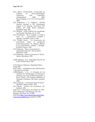 Paper ID: 314


[9] E. Boff e L.M.M.Giraffa, “Construindo um
      ambiente        de       ensino-aprendizagem
      cooperativo:          uma         experiência
      interdisciplinar”.        SBIE           2000,
      Maceió/Alagoas, p.112-119. 8-10 novembro,
      2000.
[10] M.Medeiros e G. Medeiros.” PUCRS'
      brazilian topology in DE: technological
      support in its learning environment (ID:
      P1866). 20th ICDE World conference,
      Düsseldorf, april, 2001.
[11] M.Hardt. “.Gilles Deleuze:Um aprendizado
      em Filosofia” São Paulo, Ed. 34, 1995.
[12}] M..Montero. “De la realidad, la verdad y
      otras”. In. : Conocimiento, realidad y
      ideologia. AVEPSO. Caracas, 1994.
[13] T.Ibañez Gracia . “La construccion del
     conocimiento        desde    la    perspectiva
     socioconstruccionista.” In.: Montero, Maritza
     et al. Conocimiento, realidad y ideologia.
     AVEPSO, Caracas, 1994.
[14] J.Habermas. “Para a reconstrução do
      materialismo histórico”. Rio de Janeiro:
      Brasiliense, 1990.
[15] J.Habermas. “Direito e democracia”. Rio de
      Janeiro, Brasiliense, 1998.

[16]M. Medeiros et al. Capacitação Docente em
    EAD/ PUCRS Virtual. 2001 ª

[17] G.Deleuze. Diferença e Repetição.S.Paulo
.Graal.1988
[18] E.Alliez . “GillesDeleuze uma vida Filosófica
”. São Paulo Ed.34.2000
[19]M.Medeiros et al., “A Produção de Um
      Ambiente de Aprendizagem em Educação a
      Distância com o uso de Mídias Integradas: A
      Pucrs Virtual”, VII Congresso Brasileiro de
      Educação a Distância, São Paulo, setembro,
      2000.
[20] L.Vygotsky . “A Formação Social da mente”,
      São Paulo: Martins Fontes, 1984.
[21] E.Morín. “Ciência com consciência”, RJ:
      Bertrand, 1996.
[22]P. Lévy .“Cibercultura”, RJ: Editora 34, 1999.
[23] J. Rajchmann. GillesDeleuze: uma vida
filosófica. São Paulo, Ed. 34.2000.
[24]J.Moranhttp://www.educacional.com.br/entre
vistas/entrevista0025.asp.Acessado em 2000.
 