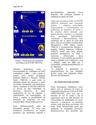 Paper ID: 314


                                             posicionamentos,    instituindo novas
                                             perguntas. São condições inerentes à
                                             mudanças no operar em EAD.

                                             Cada curso ou projeto criado na PUCRS
                                             VIRTUAL apresenta uma construção
                                             própria e comporta capacitação,
                                             assessoramento e monitoramento de
                                             professores, de monitores, de tutores e
                                             dos próprios alunos distantes, pois
                                             implica facilitar o trânsito e a construção
                                             desse       paradigma       hipermidiático,
                                             virtualizado e hipertextualizado. Essa
                                             construção não se opera de cima para
                                             baixo, mas em um projeto construcionista
                                             (Montero[12], 1994; Ibañez Garcia,
                                             1994[13]) e reconstrutivista (Deleuze e
                                             Guattari, 1995[6]; Habermas, 1990[14],
                                             1998[15]. Assim, cada curso, projeto,
                                             professor encontram-se em fases e
                                             momentos          diferenciados        dessa
                                             construção. É essa condição que desafia e
  Figura 1: Plataformas das mediações        obriga a trabalhar com o diferente e com
  tecnológicas da PUCRS VIRTUAL              o múltiplo, tendo um télos que é
                                             reconstruído cotidianamente(Medeiros et
                                             al., 2001[16]).
Questões      preliminares     como      a    As propostas se apresentam ao
processualidade do paradigma de EAD,         usuário/professor em seus múltiplos
contemplam o telos a que o grupo se          devires, como uma arquitetura aberta,
propõe como prática socialmente              flexível, não hierárquica,
instituída (Deleuze e Guattari, 1997[8];
Hardt, 1996[11]), a qual inclui as
demandas diretas dos processos e ações           III. NOSSO FOCO DE ESTUDO
envolvidos diretamente com professores,
alunos, monitores da PUCRS VIRTUAL           Nessa investigação, trabalhamos como
na direção de uma virtualidade, de           objeto, com os processos do Curso de
processos     interativos,    de     ações   Capacitação Docente em EAD da PUCRS
cooperativas, de uso da cognição e,          VIRTUAL(CCD), curso esse que se
especialmente, da metacognição, de           encontra em sua 18 versão e que já
forma a ampliar as possibilidades de         capacitaram cerca de 400 docentes da
promoção da autonomia em suas                Universidade em modalidades de cursos
concreticidade e historicidade possível.     intensivos e extensivos. As primeiras
                                             versões, cada uma delas envolvendo 110
Esses problemas-desafio        estão em      horas, foram desenvolvidas quase que
permanente geração. Tal      como uma        totalmente na modalidade presencial.
sementeira, constituem-se    em campos       Questionamo-nos dos processos que
geradores, que demandam       respostas e
 