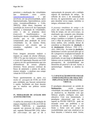 Paper ID: 314


permitem a atualização das virtualidades     representação do presente sob o múltiplo
que       demarcam       esses     cursos,   aspecto da reprodução do antigo, da
capacitacaoead@ead.pucrs.br      e     que   reflexão do novo e da instauração de
envolvem, em sua processualidade, ações      devires, de agenciamentos que se criam
hipertextualizadas, hipermidiáticas, assim   para desenhar novos mapas, realinhar os
como rizomáticas(Medeiros e Colla,           antigos, reformatar relevos.
2001[2]). Além disso, buscamos na
construção do framework da Capacitação       A presença simultânea do antigo e do
Docente, a instauração de virtualidades,     atual, não como instantes sucessivos na
como o são as propostas desse                linha do tempo, em um entre-tempo, na
framework ,      transformando-o        em   atualização que comporta uma dimensão
atualizações dessas virtualidades. Seriam    a mais, mediante a qual apresenta o
círculos que se vão estreitando,             antigo e também a si própria. É, portanto,
comprimindo para produção de novas           com o olhar do presente que voltamos a
virtualidades ou, da mesma forma,            nossa análise, sem, contudo, deixar de
constituem-se em círculos que se             considerar as dimensões de fundação e
estendem,      explodem      em      novas   de fundamento (Deleuze, 1988 [17] ;
virtualidades.                               Aliez, 2000 [18]). Ao tratar da fundação,
                                             destacamos o modus operandi pelo que se
Essas imagens procuram traduzir o            dá a progressiva ocupação/reocupação de
impacto no campo do afectar (Deleuze,        espaços em direção à virtualização/
1988 [17]), que nos instavam a virtualizar   atualização; no que tange ao fundamento,
o Curso de Capacitação Docente em EAD        lidamos com as condições de operação de
e gerava em nós questionamentos que nos      pressupostos, de resolutibilidade nas
desinstalavam de nossos próprios             dimensões do possível e do real. Assim, a
domínios. Nesse processo contínuo de         epistemologia fundante se atualiza na
busca de patamares e pontos de apoio,        ação.
éramos instados a atualizar esse campo
virtual do CCD em EAD.
                                             V. CAPACITAÇÃO DOCENTE EM EAD
Nosso questionamento se opera nos            COMO ESTRATÉGIA DE CRIAÇÃO E
modos de passagem do CCDs em EAD              IMPLANTAÇÃO DE UMA CULTURA
para realidades que buscam autonomizar                  VIRTUAL
o sujeito, facilitando um fazer docente
que se atualiza nas práticas sociais         O paradigma educacional, no sentido de
discursivas.                                 fundamento,             existe     enquanto
                                             virtualidade, em estado de potência, e que
                                             ao atualizar-se, na dimensão com que
IV. MODALIDADE DE ANÁLISE DOS                Deleuze propõe, configura uma ação
ACONTECIMENTOS                               educativa. Com essa interpretação, o
                                             paradigma educacional que nos dá
A análise da construção e de produção de     suporte na PUCRS VIRTUAL pode ser
espaços singulares dos CCDs em EAD da        encarado como um problema a ser
PUCRS VIRTUAL é engendrada                   resolvido, no sentido em que se está
segundo um processo de síntese ativa         frente a frente com um campo de
que, segundo Deleuze(1988 [18]), indica      resolutibilidade, qual seja, atualizar-se no
um entre-tempo em que se dá a                fazer docente, e tornar-se atual. Assim,
 