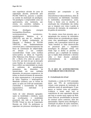 Paper ID: 314


uma experiência advinda do curso de              mediações por computador e por
capacitação docente, promovida pela              processos                              de
PUCRS VIRTUAL, percorre o caminho                teleconferência/videoconferência, além de
no sentido da atualização do paradigma.          investimentos em habilidades vinculadas
Tal paradigma é compreendido como um             às multimídias, encontrando-se, assim,
agenciamento, uma metateoria, que                frente a frente com os desafios de
orienta, nos caminhos múltiplos, a               atualização das virtualidades das mídias
construir e a reconstruir no cotidiano.          que se integram com vistas à gestão de
                                                 processos de interação, de cooperação e
Novas          abordagens            emergem     de ganhos de autonomia.
(sociopolítico-filosóficas,
sociocomunicativas,             sociotécnico-     No entanto, temos bem presente, que, a
metodológicas),      Medeiros        et    al.   apropriação dos recursos de informática
(2001[19]), que não só            desafiam e     embora possa ser considerada por alguns,
alteram a própria configuração de                como uma aprendizagem relativamente
Educação a Distância na PUCRS                    simples, sob o pressuposto inicial de que
VIRTUAL,         mas      fundamentalmente       "basta transferir as aulas desenvolvidas
concorrem para o redimensionamento das           no presencial para a engenhoca
bases de constituição da subjetividade,          tecnológica da educação virtual, esta
em       direção     a      sua      condição    ilusão logo se desfaz ao perceber, o
socioindividual. Tendo como moldura              professor, que a amplitude da mudança
teórico-prática as idéias de Vygostsky           que se impõe abala totalmente o domínio
[20], Habermas [14], Deleuze e Guattari          sobre o fazer docente praticado
[6] e Morin [21], além de apoios em              tradicionalmente      na      modalidade
Lévy [22] por meio do que se pressupõe           presencial.
como brechas de comunicação entre si,
busca refletir sua materialidade na criação
de      ambientes      de      aprendizagem
promotores       das       dimensões       de    VI. O QUE OS ACONTECIMENTOS
interatividade     em      suas      múltiplas   ENGENDRAM NOS CCDS EM EAD
dimensões, de processos cooperativos, de
ênfase no desenvolvimento da autonomia,
de ações argumentativas e de promoções           A - A atualização do virtual
de ações cognitivas e metacognitivas.
Mantendo coerência com as teorias de             Atualmente, a versão do CCD contempla
apoio, as ações em EAD são tematizadas,          quase que 70% de acontecimentos
construídas e reconstruídas de forma             virtuais como proposta de instituição de
argumentativa,          individual           e   ambientes atuais de aprendizagem. O que
coletivamente.                                   parece se instituir como um paradoxo,
                                                 evidencia o tornar atual, real, as
Ações de valor altamente agregador,              experiências de uma capacitação docente
sejam na modalidade a distância, sejam           que hoje se mostra nesse espaço da Web,
nas    reverberações   à    modalidade           como oferta de possibilidades ao docente
presencial, têm sido as iniciativas da           de construir outros contextos, além dos
PUCRS Virtual na área de Capacitação             apresentados. Importa nessa abordagem a
Docente em EAD. Os professores se                instituição de planos de ações imanentes,
capacitam em processos tecnológicos, de          de práticas que constituam o convite à
 