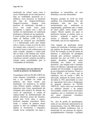 Paper ID: 314


atualização do virtual, assim como à           paradigma se presentifica em         suas
novas virtualizações de um atual possível.     diferenças e em suas intensidades.
Seja na modalidade presencial ou a
distância, esses processos se instauram        Situações gestadas no CCD em EAD
pelo jogo de imagens-lembranças,               espelham essa potencialidade. Ora, são
imagens-evocações,         imagens     essas   produções,      mais   que    isso,   são
passíveis de atualização não-dada a            acontecimentos que        condensam as
priori, mas criada. Essas ações                singularidades, geralmente para a criação
pressupõem a ruptura com a idéia de            de outros platôs, outros mapas, outros
modelo, de representação, de exploração        campos. Mesmo aqueles nos quais os
hierárquica e fechada em sua arquitetura.      professores buscam se instituir como os
É nesse sentido, que nos apropriamos das       mesmos,       tendendo a negá-lo, esse
idéias de Deleuze (1988 [17]) que              mesmo é diferente, seja em sua
assevera ser essencial que concebamos          intensidade, seja em seu mapeamento.
(...) a diferenciação como uma relação
entre o virtual e o atual, ao invés de como    Uma imagem da atualização desses
um relação entre o possível e o real. (...)    espaços de construção é ilustrada a seguir
O possível nunca é real, embora possa ser      por práticas de docentes capacitados no
atual; contudo, enquanto o virtual pode        CCD. Por exemplo, na área do ensino de
não ser atual, é não obstante real. Assim,     Química, a atualização do paradigma
ao contrário da idéia de modelo, de cópia,     efetuada pelo professor extrapolou a
o professor constrói e atualiza sua prática,   dimensão dos usos em EAD e de sua
criando outras possibilidades para as          própria disciplina, propondo ações
virtualidades ali instituídas.                 destinadas aos alunos do ensino
                                               presencial , que atingem toda a formação
                                               básica em Química, espraiada para outras
B - O paradigma como um substrato da           unidades da Universidade. A organização
vontade de potência e do fundamento            de um Laboratório de Química Virtual e o
                                               Projeto 00100 – com o mote, zero de
O paradigma EAD da PUCRS VIRTUAL               repetência, zero de evasão e 100% de
existe enquanto virtualidade, e, portanto      aprovação, atualizam de forma criativa e
tem a sua realidade em estado de               inovadora as TICs apresentadas no curso
potência, que busca sempre uma                 de capacitação, bem como o fundamento
atualização. Ao atualizar-se, no sentido       da proposta educativa da PUCRS
como Deleuze propõe, configura ações           VIRTUAL. Ações como essa reverberam
educativas reais. Essas, supostamente são      no ambiente docente e da própria
instigadas pela potência de afetação dos       Universidade, criando novos movimentos
cursos de capacitação. A criação de            singulares, que se constituem em outros
espaços-tempo de problematização das           nós    numa      construção    rizomática,
práticas educativas usuais dos docentes,       polissêmica, polifásica.
gerada pelo CCD, afeta o sujeito-
professor enquanto consciência. Desse          Na área de gestão da aprendizagem,
modo, a vontade de potência desses             ainda em sua dimensão administrativa de
sujeitos se abre em múltiplas direções,        monitoramento, cerca de 3000 alunos de
duplica os movimentos e migrações,             diferentes unidades acadêmicas, têm se
criando novas cartografias nas quais o         beneficiado de um processo de registro,
                                               acompanhamento e interação a qualquer
 