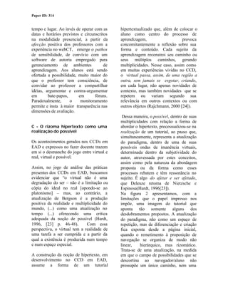 Paper ID: 314


tempo e lugar. Ao invés de operar com as     hipertextualizado que, além de colocar o
datas e horários previstos e circunscritos   aluno como centro do processo de
na modalidade presencial, a partir da        aprendizagem,                    provoca
afecção positiva dos professores com a       concomitantemente a reflexão sobre sua
experiência no webCT, emerge o pathos        forma e conteúdo. Cada sujeito da
de sensibilidade, de convívio com um         aprendizagem reconstroi seu caminho ou
software de autoria empregado para           seus múltiplos caminhos, gerando
gerenciamento de ambientes              de   multiplicidades. Nesse caso, assim como
aprendizagem. Aos alunos está sendo          em muitas experiências vividas no CCD,
ofertada a possibilidade, muito maior do     o virtual passa, assim, de uma região a
que o professor tem consciência, de          outra, sem jamais se esgotar, criando,
convidar ao professor a compartilhar         em cada lugar, não apenas novidades de
idéias, argumentar e contra-argumentar       contexto, mas também novidades que se
em       bate-papos,      em       fóruns.   repetem ou variam segundo sua
Paradoxalmente,      o     monitoramento     relevância em outros contextos ou com
permite e insta à maior transparência nas    outros objetos (Rajchmann, 2000 [24]).
dimensões de avaliação.
                                              Dessa maneira, o possível, dentro de suas
                                             multiplicidades com relação a forma de
C - O rizoma hipertexto como uma             abordar o hipertexto, processualizou-se na
realização do possível                       realização de um tutorial, ao passo que,
                                             simultaneamente, representa a atualização
Os acontecimentos gerados nos CCDs em        do paradigma, dentro de uma de suas
EAD e expressos no fazer docente trazem      possíveis ondas de imanência virtuais,
em si o desmanche do jogo entre virtual e    determinada dentro da subjetividade do
real, virtual e possível.                    autor, atravessada por estes conceitos,
                                             assim como pela natureza da abordagem
Assim, no jogo de análise das práticas       proposta ou da forma como esses
presentes dos CCDs em EAD, buscamos          processos rebatem e têm ressonância no
evidenciar que “o virtual não é uma          sujeito. É algo do afetar e ser afetado,
degradação do ser – não é a limitação ou     que Deleuze retoma de Nietzsche e
cópia do ideal no real [opondo-se ao         Espinosa(Hardt, 1996[23]).
platonismo] – mas, ao contrário, a           Na figura 2 apresentamos, com a
atualização de Bergson é a produção          limitações que o papel impresso nos
positiva da realidade e multiplicidade do    impõe, uma imagem do tutorial que
mundo, (...) como uma atualização no         aponta tão somente alguns dos
tempo (...) oferecendo uma crítica           desdobramentos propostos. A atualização
adequada da noção de possível (Hardt,        do paradigma, não como um espaço de
1996, [23] p. 46-48).         Com essa       repetição, mas de diferenciação e criação
perspectiva, o virtual tem a realidade de    fica exposta desde a página inicial,
uma tarefa a ser cumprida e a partir da      quando o remetimento à proposição de
qual a existência é produzida num tempo      navegação se organiza de modo não
e num espaço especial.                       linear,    hierárquico, mas rizomático.
                                             Trata-se de uma atualização, na medida
A construção da noção de hipertexto, em      em que o campo de possibilidades que se
desenvolvimento no CCD em EAD,               descortina ao navegador/aluno não
assume a forma de um tutorial                pressupõe um único caminho, nem uma
 