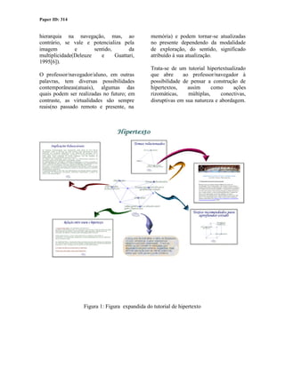 Paper ID: 314


hierarquia na navegação, mas, ao                memória) e podem tornar-se atualizadas
contrário, se vale e potencializa pela          no presente dependendo da modalidade
imagem         e       sentido,       da        de exploração, do sentido, significado
multiplicidade(Deleuze    e     Guattari,       atribuído à sua atualização.
1995[6]).
                                                Trata-se de um tutorial hipertextualizado
O professor/navegador/aluno, em outras          que abre      ao professor/navegador à
palavras, tem diversas possibilidades           possibilidade de pensar a construção de
contemporâneas(atuais), algumas das             hipertextos,    assim      como     ações
quais podem ser realizadas no futuro; em        rizomáticas,    múltiplas,    conectivas,
contraste, as virtualidades são sempre          disruptivas em sua natureza e abordagem.
reais(no passado remoto e presente, na




                   Figura 1: Figura expandida do tutorial de hipertexto
 