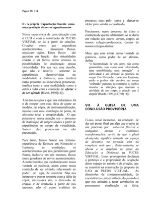 Paper ID: 314


                                               processo; mais pelo sentir e deixar-se
D - A própria Capacitação Docente como         afetar para validar o construído.
uma produção de outros agenciamentos
                                               Precisamos, nesse processo, ter claro a
Nossa experiência de concretização com         condição de que tal afetamento só se daria
o CCD e com a construção da PUCRS              em relação aos outros corpos, corpos de
VIRTUAL se dá a partir de criações.            nossos colegas-professores, corpos de
Criações      essas     que    engendram       nossos colegas-alunos.
acontecimentos,        provocam fluxos,
atualizam ações. Esses fluxos         são      Mais, que esse afetar como vontade de
gestados em função das virtualidades           potência, como poder de ser afetado,
criadas e da forma como criamos as             define
possibilidades de atualização dessas             “a receptividade de um corpo não como
virtualidades. Por sua vez, esse desafio,        passividade, mas como uma ‘afetividade,
que não é relativo           somente às          uma sensibilidade, uma sensação’         a
experiências        desenvolvidas      na        afetividade é um atributo da potência do
modalidade a distância, mas também               corpo. Em Nietzsche, como em Espinosa,
                                                 então o pathos não envolve um corpo
estão presentes na experiência presencial,
                                                 “sofrendo” paixões; ao contrário, o pathos
implica tanto a uma modalidade como a            envolve as afecções que marcam a
outra a lidar com a condição de afetar e         atividade de um corpo, a criação que é
de ser afetado (Hardt, 1996[11]).                alegria”(Hardt, 1996, p.97-98[11]).

 Um dos desafios a que nos colocamos foi
o de romper com essa idéia de ajuste ao        VII.  À  GUISA   DE                  UMA
modelo, de cópia, de instrumentalização,
                                               CONCLUSÃO PROVISÓRIA
mesmo com uma tecnologia de ponta, de
altíssimo nível e complexidade. O que
polarizava nossa atenção era o processo        Ei-nos, nesse momento, na condição de
de instituição de subjetividades a partir de   dar um ponto final em algo que é parte de
experiências no campo da virtualidade,         um processo por natureza flexível e
fossem elas presenciais ou não                 instigante,     aberto     a     contínuas
presenciais.                                   transformações, certos de que o platô
                                               alcançado, significa somente um espaço
Para tanto, fomos buscar nas leituras-         de descanso na jornada, elos na
experiência de Deleuze em Nietzsche e          complexa rede que , diuturnamente, se
Espinosa,       as     condições,      os      abrem e se ampliam no fazer da
acontecimentos que nos permitiriam gerar       Educação a Distância na PUCRS
fluxos, inclusive em nós mesmos, fluxos        VIRTUAL. Esses pressupostos declaram
esses geradores de novos acontecimentos.       a pertença e a propriedade da ocupação
Acontecimentos que evidenciassem nossa         desse espaço de autoria e de criação, que
vontade de potência, assim como nossa          se constitui na construção da proposta de
condição de ser afetado, relacionado ao        EAD da PUCRS VIRTUAL.                   As
poder de agir, de atualizar. Não nos           dimensões de contemporaneidade, de
interessava operar somente com a idéia de      coexistência e pré-existência do passado é
cópia; interessava sim, a dimensão de          que nos animam a tecer correlações na
criação e de recriação a partir de nós         permanente      atualização    da    idéia,
mesmos, não só como avalistas do
 