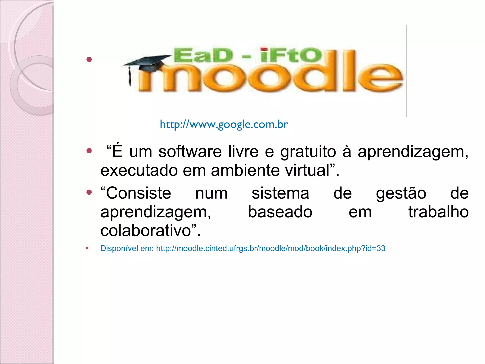 “ É um software livre e gratuito à aprendizagem, executado em ambiente virtual”.  “ Consiste num sistema de gestão de aprendizagem, baseado em trabalho colaborativo”. Disponível em: http://moodle.cinted.ufrgs.br/moodle/mod/book/index.php?id=33 http://www.google.com.br  