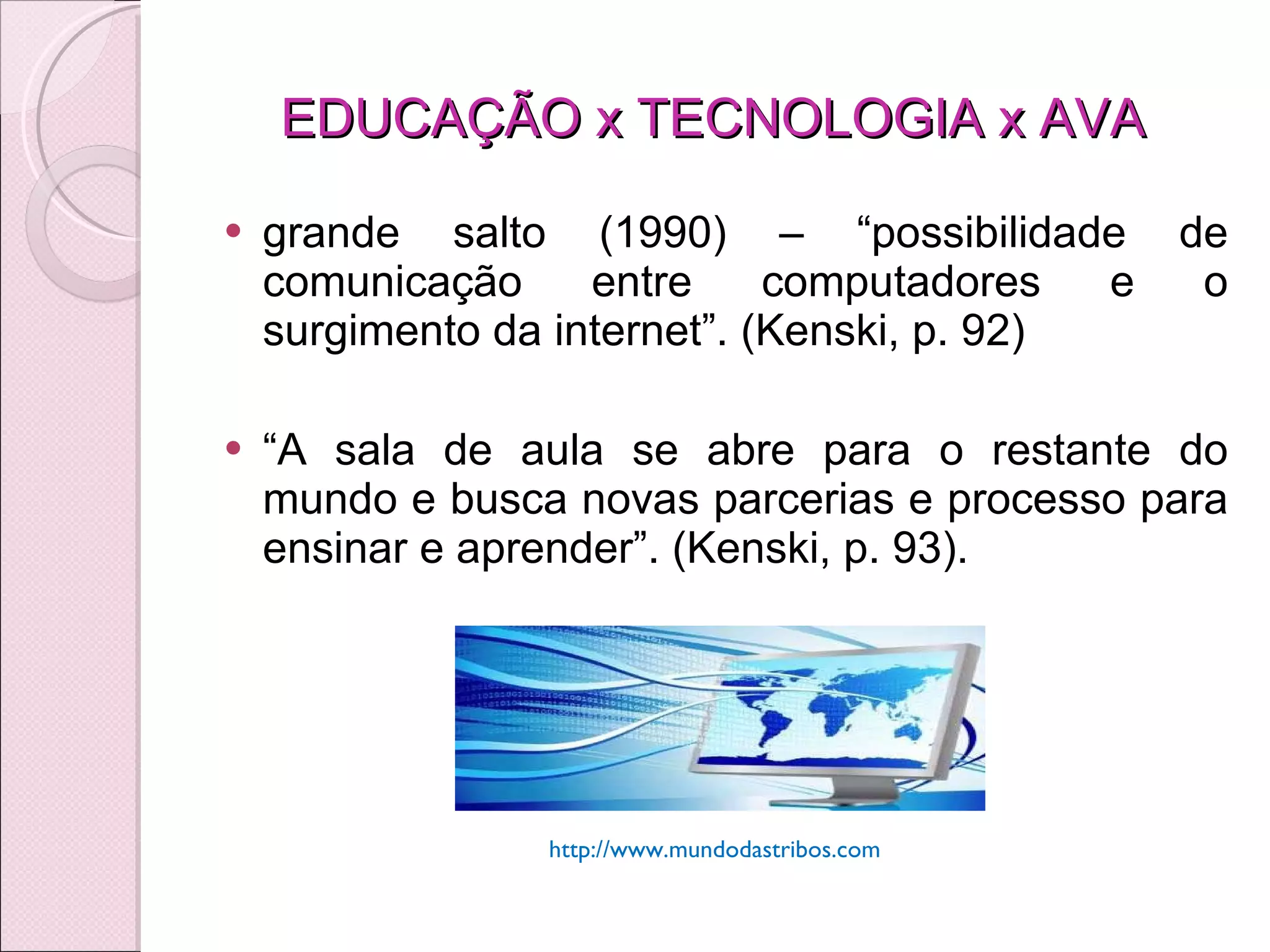 EDUCAÇÃO x TECNOLOGIA x AVA  grande salto (1990) – “ possibilidade de comunicação entre computadores e o surgimento da internet”. (Kenski, p. 92) “ A sala de aula se abre para o restante do mundo e busca novas parcerias e processo para ensinar e aprender”. (Kenski, p. 93). http://www.mundodastribos.com 