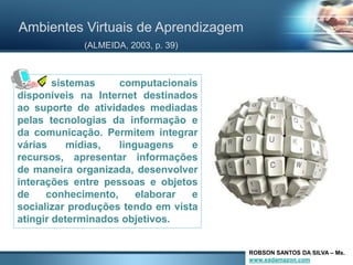 Ambientes Virtuais de Aprendizagem
            (ALMEIDA, 2003, p. 39)



[.]     sistemas    computacionais
disponíveis na Internet destinados
ao suporte de atividades mediadas
pelas tecnologias da informação e
da comunicação. Permitem integrar
várias     mídias,  linguagens    e
recursos, apresentar informações
de maneira organizada, desenvolver
interações entre pessoas e objetos
de    conhecimento,     elaborar  e
socializar produções tendo em vista
atingir determinados objetivos.


                                      ROBSON SANTOS DA SILVA – Ms.
                                      www.eadamazon.com
 