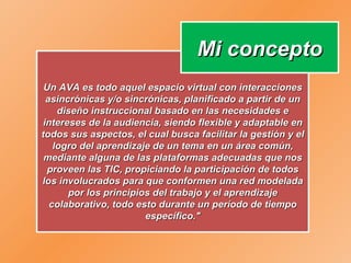 Un AVA es todo aquel espacio virtual con interacciones asincrónicas y/o sincrónicas, planificado a partir de un diseño instruccional basado en las necesidades e intereses de la audiencia, siendo flexible y adaptable en todos sus aspectos, el cual busca facilitar la gestión y el logro del aprendizaje de un tema en un área común, mediante alguna de las plataformas adecuadas que nos proveen las TIC, propiciando la participación de todos los involucrados para que conformen una red modelada por los principios del trabajo y el aprendizaje colaborativo, todo esto durante un período de tiempo específico." Mi concepto 