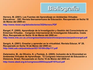 Bibliografía Herrera, M. (2001). Las Fuentes del Aprendizaje en Ambientes Virtuales  Educativos .  OEI. Revista Iberoamericana de Educación.  Recuperado en fecha 18 de Marzo del 2009 en:  http://www.rieoei.org/deloslectores/352Herrera.PDF   Rangel, P. (2005). Aprendizaje de la Investigación y Gestión del Conocimiento en Entornos Virtuales .  Congreso Internacional de Investigación Educativa. Costa Rica. Recuperado en fecha 18 de Marzo del 2009 en:  http://www.inie.ucr.ac.cr/congreso/memoria/archivos/ponencias/pedrorangel.pdf   Sangrà, A. (2001). Enseñar y aprender en la virtualidad. Revista Educar, N° 28. Recuperado en fecha 18 de Marzo del 2009 en:  http://ddd.uab.cat/pub/educar/0211819Xn28p117.pdf   Zwierewicz, M., de Oliveira, N. y Pantoja, A. (2005).  Inclusión de la Diversidad en Ambientes  Virtuales de Aprendizaje.  12 Congreso Internacional de Educación a Distancia. Brasil.  Recuperado en fecha 18 de Marzo del 2009 en: http://www.abed.org.br/congresso2005/esp/pdf/197tca3.pdf   