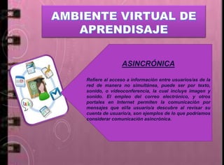 ASINCRÓNICA
Refiere al acceso a información entre usuarios/as de la
red de manera no simultánea, puede ser por texto,
sonido, o videoconferencia, la cual incluye imagen y
sonido. El empleo del correo electrónico, y otros
portales en Internet permiten la comunicación por
mensajes que el/la usuario/a descubre al revisar su
cuenta de usuario/a, son ejemplos de lo que podríamos
considerar comunicación asincrónica.
 