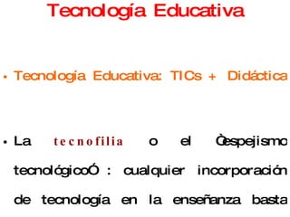 Tecnología Educativa Tecnología Educativa: TICs + Didáctica  La  tecnofilia  o el “espejismo tecnológico” : cualquier incorporación de tecnología en la enseñanza basta para producir cambios favorables.  La  tecnofobia   o la desestimación de la dimensión técnica de la enseñanza. 