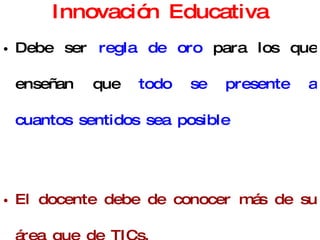 Innovación Educativa Debe ser  regla de oro  para los que enseñan que  todo se presente a cuantos sentidos sea posible El docente debe de conocer más de su área que de TICs. Innovación Educativa : el docente aplica nuevos métodos, técnicas y medios con el fin de mejorar el aprendizaje. 