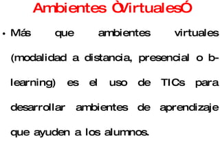 Ambientes “Virtuales” Más que ambientes virtuales (modalidad a distancia, presencial o b-learning) es el uso de TICs para desarrollar ambientes de aprendizaje que ayuden a los alumnos. Aplicación informática diseñada para facilitar la comunicación pedagógica entre los participantes en un proceso educativo. 