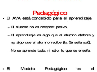 AVA = Otro Modelo Pedagógico El AVA está concebido para el aprendizaje. El alumno no es receptor pasivo. El aprendizaje es algo que el alumno elabora y no algo que el alumno recibe (la “enseñanza”). No se aprende todo, ni sólo, lo que se enseña. El Modelo Pedagógico es el Constructivismo Social 