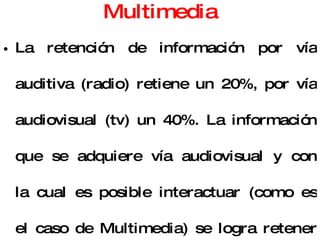 Multimedia La retención de información por vía auditiva (radio) retiene un 20%, por vía audiovisual (tv) un 40%. La información que se adquiere vía audiovisual y con la cual es posible interactuar (como es el caso de Multimedia) se logra retener un 75%. Multimedia es, por encima de cualquier otra cosa que se pueda decir sobre él "la herramienta de comunicación más poderosa que existe”. 