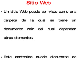 Sitio Web Un sitio Web puede ser visto como una carpeta de la cual se tiene un documento raíz del cual dependen otros elementos. Este contenido puede ejecutarse de manera local o en un servidor. 