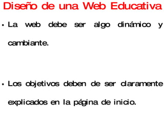 Diseño de una Web Educativa La web debe ser algo dinámico y cambiante. Los objetivos deben de ser claramente explicados en la página de inicio. Resumen introductorio. Mapa de navegación. Contenidos bien estructurados. 