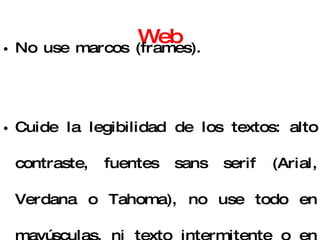 Consejos para mejorar la Web No use marcos (frames).  Cuide la legibilidad de los textos: alto contraste, fuentes sans serif (Arial, Verdana o Tahoma), no use todo en mayúsculas, ni texto intermitente o en movimiento.  Trozos de audio y video no deben superar los 60 segundos. 