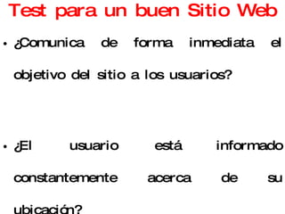 Test para un buen Sitio Web ¿Comunica de forma inmediata el objetivo del sitio a los usuarios? ¿El usuario está informado constantemente acerca de su ubicación? ¿El sitio se adapta al mundo de sus usuarios, su lenguaje y sus conocimientos? 