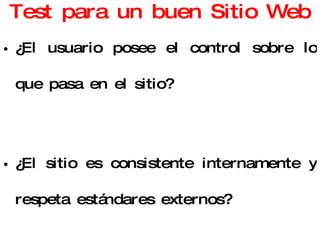 Test para un buen Sitio Web ¿El usuario posee el control sobre lo que pasa en el sitio? ¿El sitio es consistente internamente y respeta estándares externos? ¿El diseño ayuda a prevenir posibles errores? ¿La página facilita y optimiza el acceso a los usuarios? 