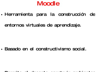 Moodle Herramienta para la construcción de entornos virtuales de aprendizaje. Basado en el constructivismo social. Permite al docente construir ambientes donde los alumnos puedan el analizar, investigar, colaborar, compartir, construir y generar conocimiento. 