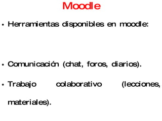 Moodle Herramientas disponibles en moodle: Comunicación (chat, foros, diarios). Trabajo colaborativo (lecciones, materiales). Evaluación (encuestas, cuestionarios, talleres, tareas) Seguimiento (registro de actividades de los usuarios) 