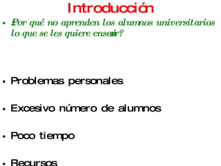 Introducción ¿Por qué no aprenden los alumnos universitarios lo que se les quiere enseñar? Problemas personales Excesivo número de alumnos Poco tiempo Recursos Métodos de estudio Desinterés Recargo de actividades 