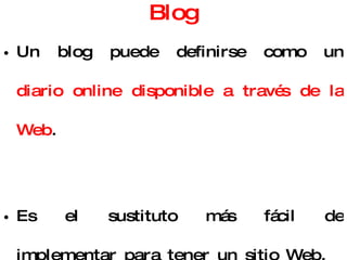 Blog Un blog puede definirse como un  diario online disponible a través de la Web . Es el sustituto más fácil de implementar para tener un sitio Web. Es un área de creciente desarrollo por lo que ya existen buscadores especializados:  http://www.google.es/blogsearch ,  http://technorati.com/ ,  http://www.blogpulse.com/   